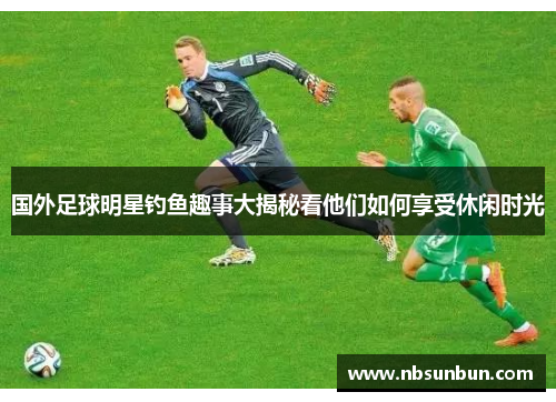 国外足球明星钓鱼趣事大揭秘看他们如何享受休闲时光