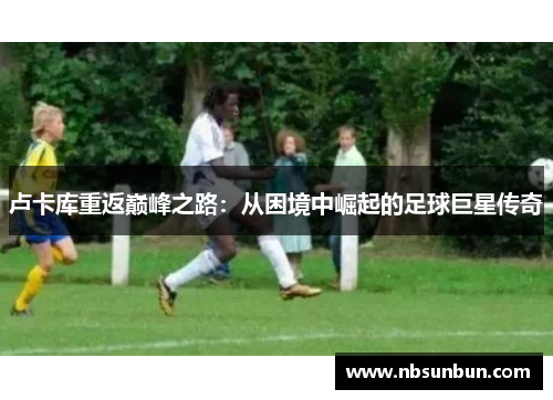 卢卡库重返巅峰之路：从困境中崛起的足球巨星传奇