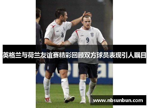 英格兰与荷兰友谊赛精彩回顾双方球员表现引人瞩目